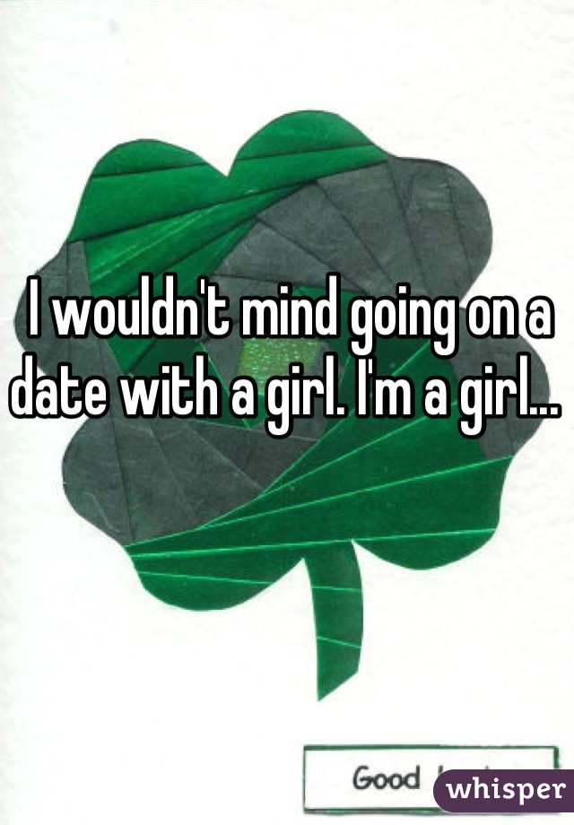 I wouldn't mind going on a date with a girl. I'm a girl... 