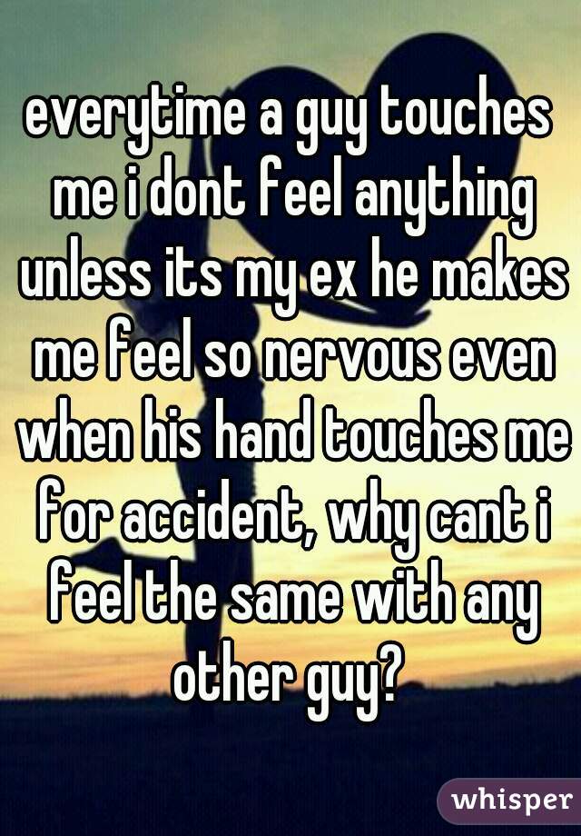 everytime a guy touches me i dont feel anything unless its my ex he makes me feel so nervous even when his hand touches me for accident, why cant i feel the same with any other guy? 