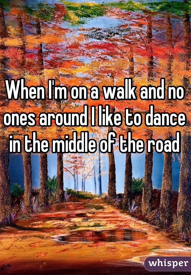 When I'm on a walk and no ones around I like to dance in the middle of the road