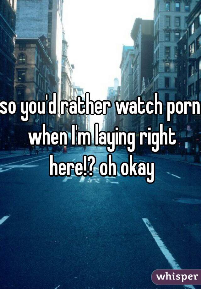 so you'd rather watch porn when I'm laying right here!? oh okay