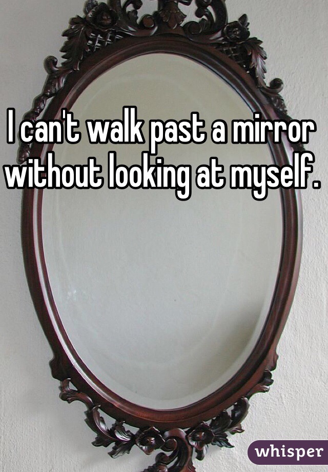 I can't walk past a mirror without looking at myself. 