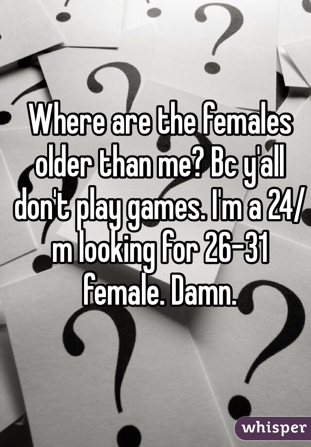 Where are the females older than me? Bc y'all don't play games. I'm a 24/m looking for 26-31 female. Damn. 