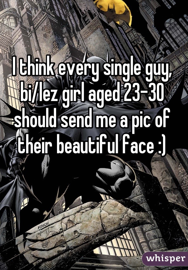 I think every single guy, bi/lez girl aged 23-30 should send me a pic of their beautiful face :)