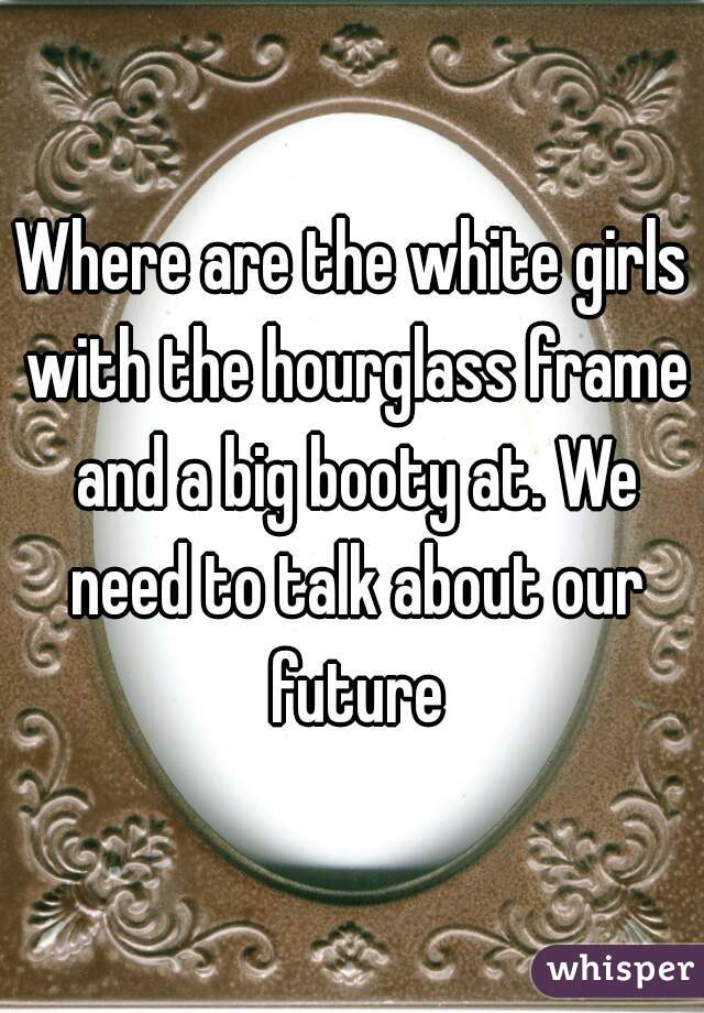 Where are the white girls with the hourglass frame and a big booty at. We need to talk about our future