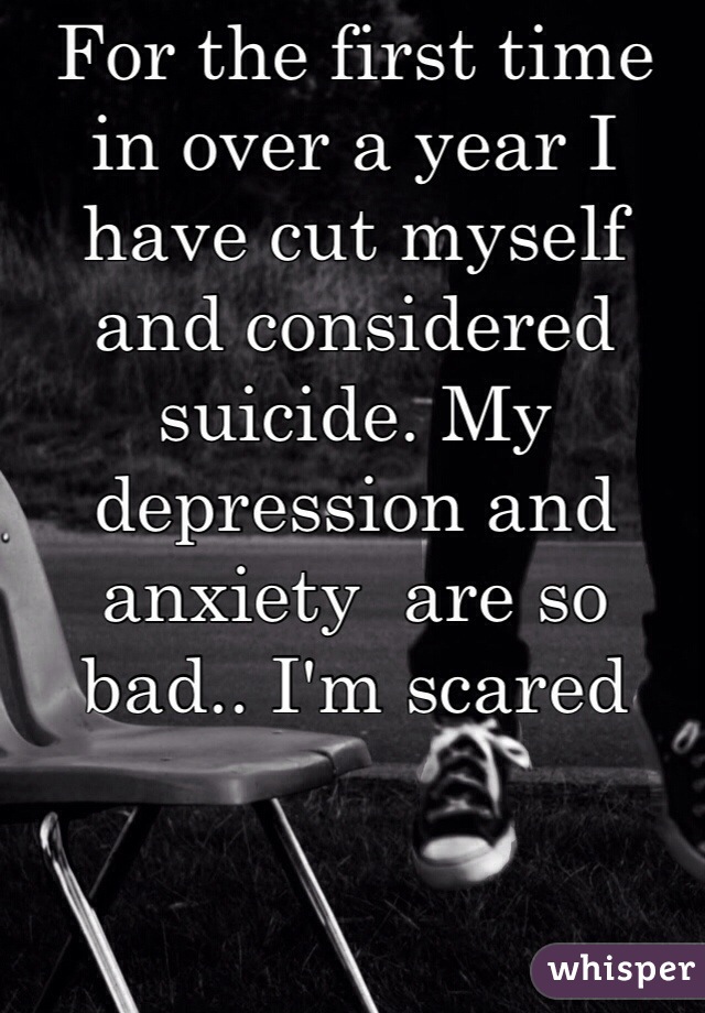 For the first time in over a year I have cut myself and considered suicide. My depression and anxiety  are so bad.. I'm scared 