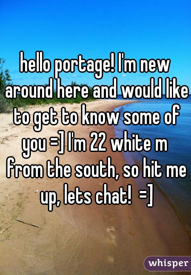 hello portage! I'm new around here and would like to get to know some of you =] I'm 22 white m  from the south, so hit me up, lets chat!  =]