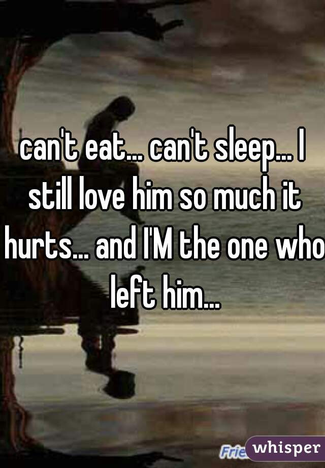 can't eat... can't sleep... I still love him so much it hurts... and I'M the one who left him...