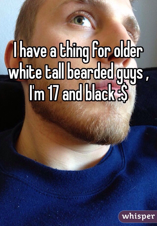 I have a thing for older white tall bearded guys , I'm 17 and black :$ 