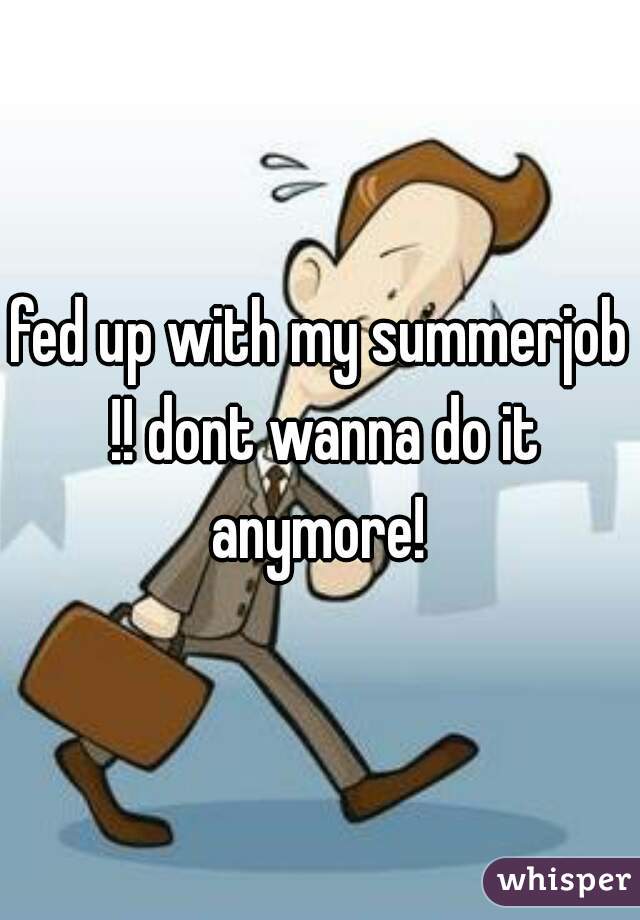 fed up with my summerjob !! dont wanna do it anymore! 