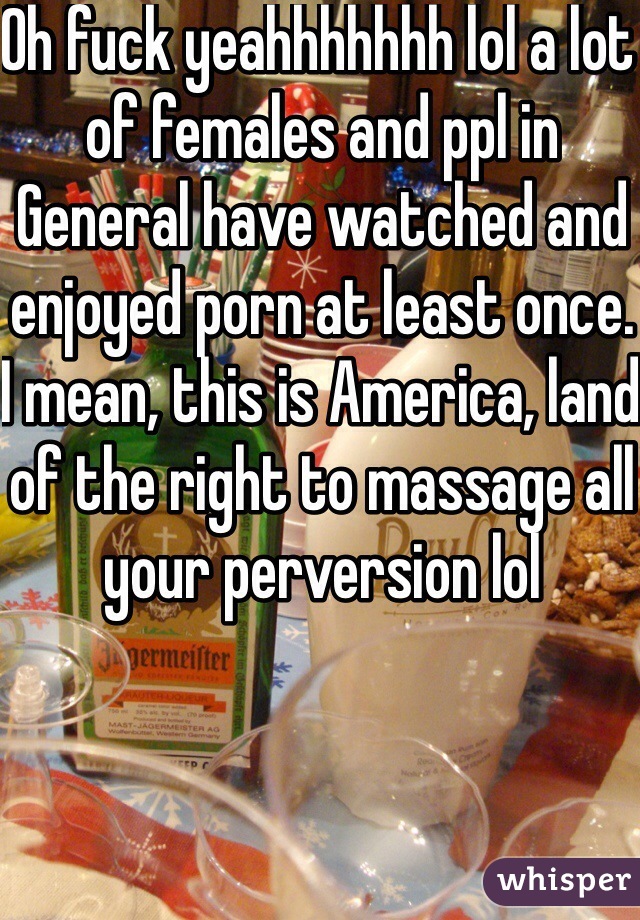 Oh fuck yeahhhhhhh lol a lot of females and ppl in General have watched and enjoyed porn at least once. I mean, this is America, land of the right to massage all your perversion lol