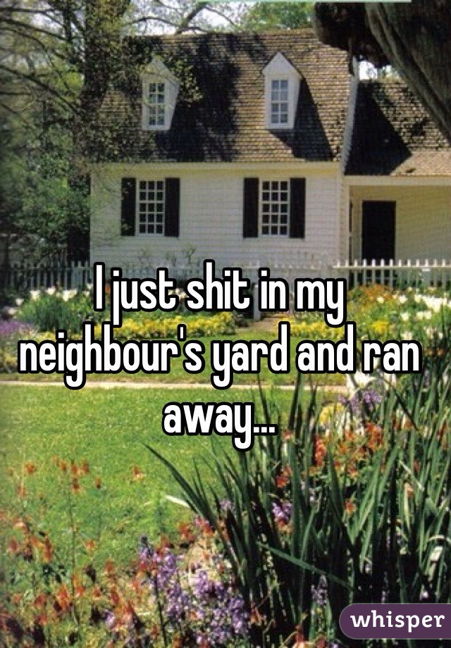 I just shit in my neighbour's yard and ran away...