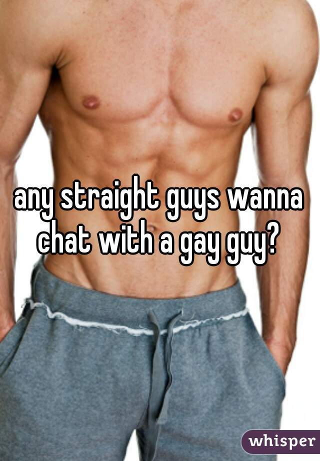 any straight guys wanna chat with a gay guy? 