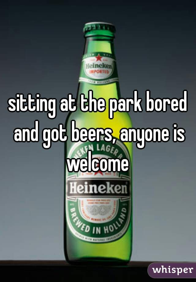 sitting at the park bored and got beers, anyone is welcome 