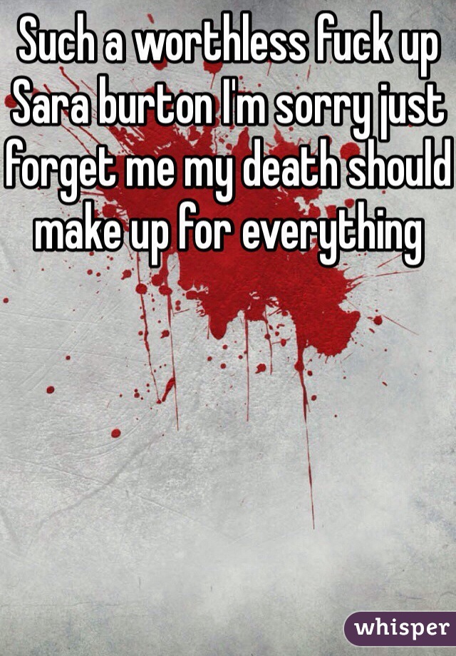 Such a worthless fuck up Sara burton I'm sorry just forget me my death should make up for everything 