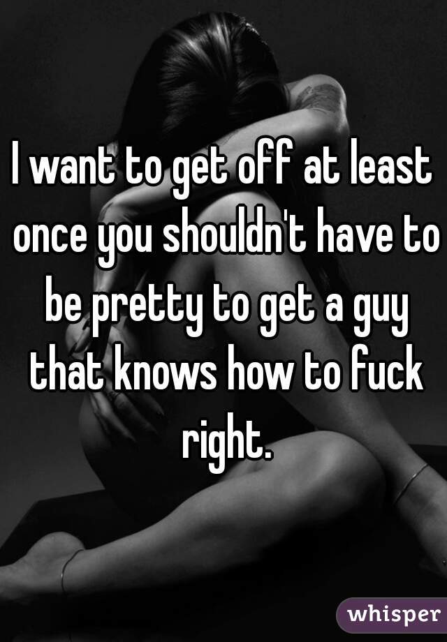 I want to get off at least once you shouldn't have to be pretty to get a guy that knows how to fuck right.