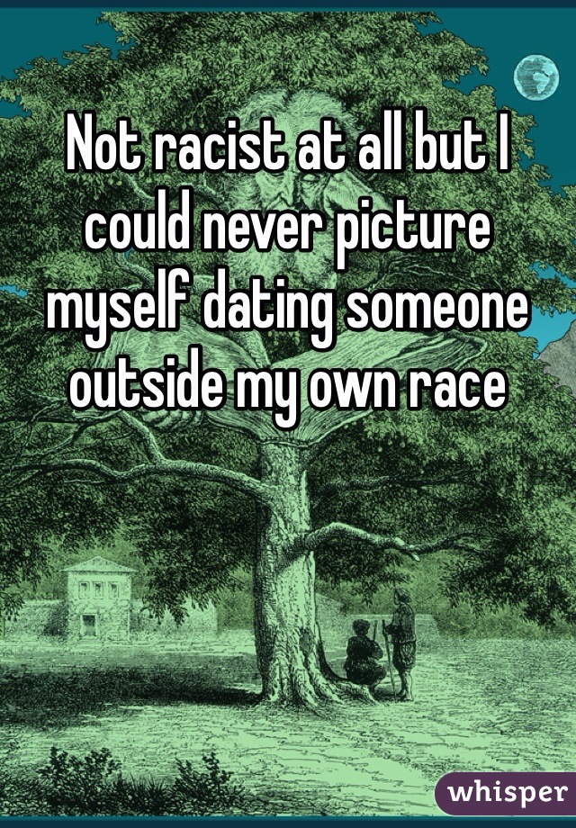 Not racist at all but I could never picture myself dating someone outside my own race 