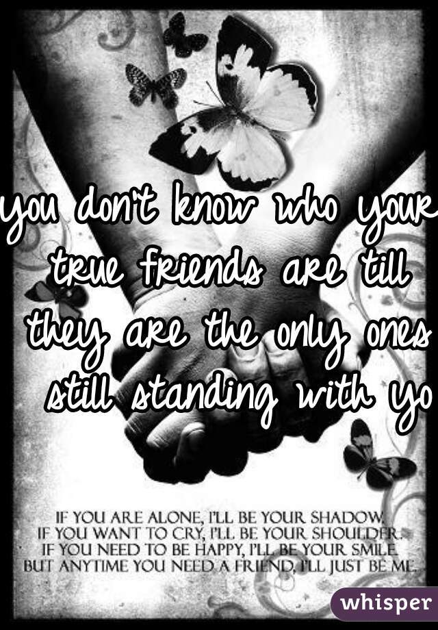 you don't know who your true friends are till they are the only ones  still standing with you