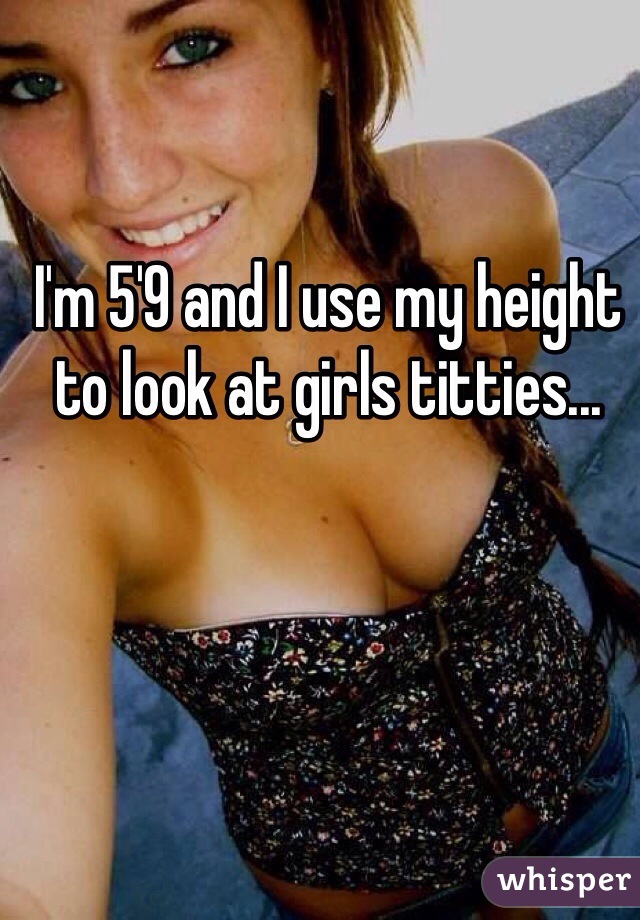I'm 5'9 and I use my height to look at girls titties...