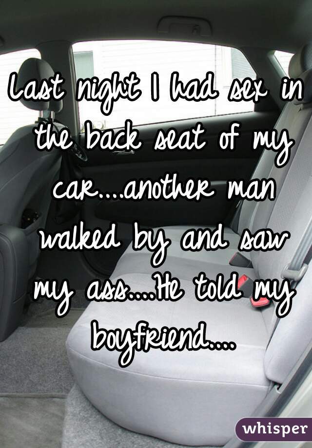 Last night I had sex in the back seat of my car....another man walked by and saw my ass....He told my boyfriend....