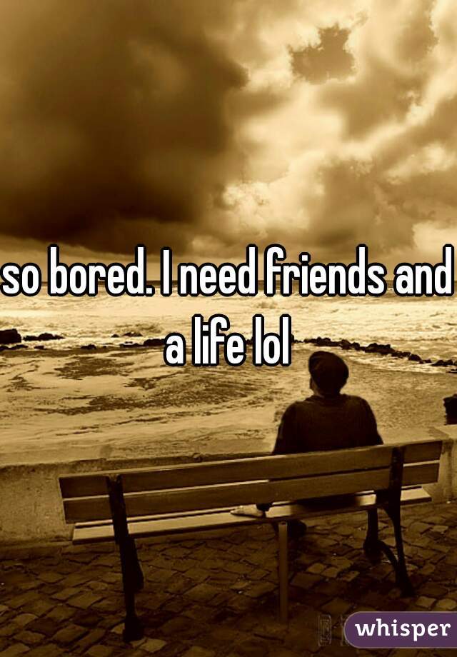 so bored. I need friends and a life lol 
