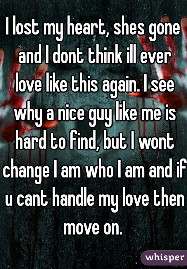 I lost my heart, shes gone and I dont think ill ever love like this again. I see why a nice guy like me is hard to find, but I wont change I am who I am and if u cant handle my love then move on. 