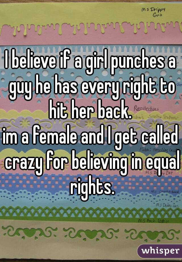 I believe if a girl punches a guy he has every right to hit her back. 
im a female and I get called crazy for believing in equal rights.