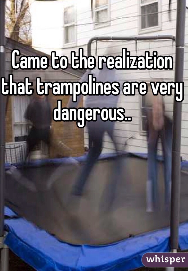 Came to the realization that trampolines are very dangerous..