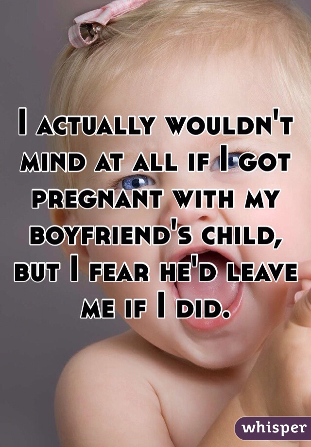 I actually wouldn't mind at all if I got pregnant with my boyfriend's child, but I fear he'd leave me if I did.