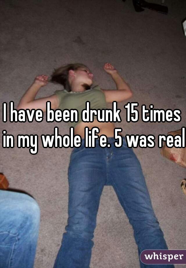 I have been drunk 15 times in my whole life. 5 was real.