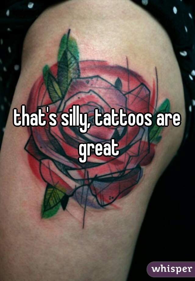 that's silly, tattoos are great