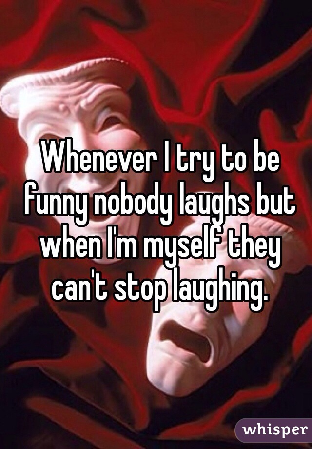 Whenever I try to be funny nobody laughs but when I'm myself they can't stop laughing.