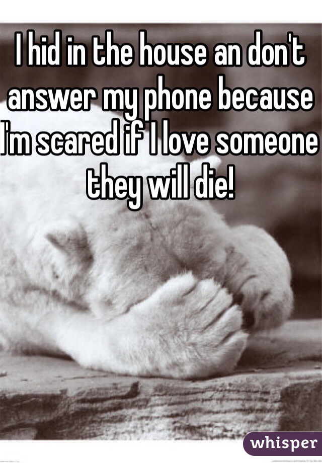 I hid in the house an don't answer my phone because I'm scared if I love someone they will die!