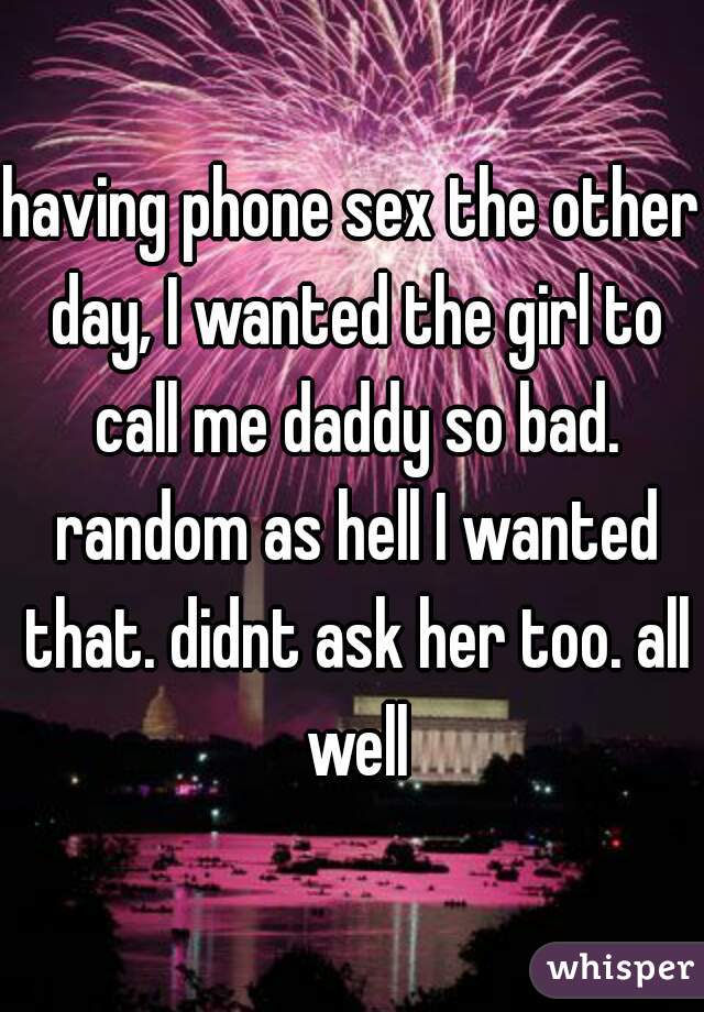 having phone sex the other day, I wanted the girl to call me daddy so bad. random as hell I wanted that. didnt ask her too. all well