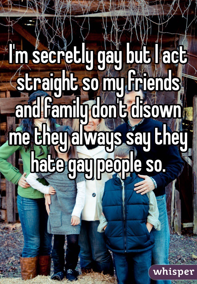 I'm secretly gay but I act straight so my friends and family don't disown me they always say they hate gay people so.
