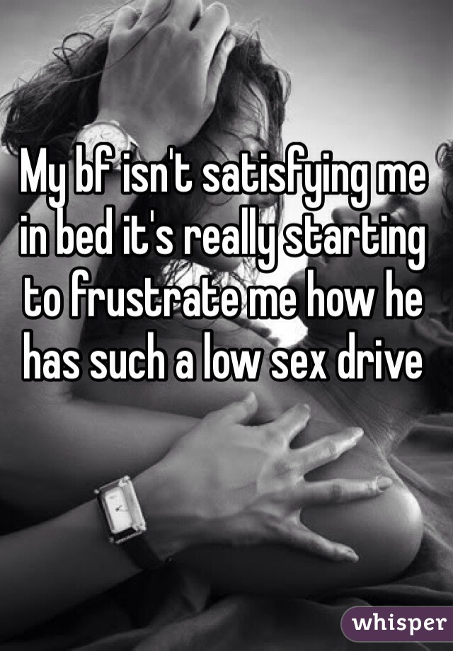 My bf isn't satisfying me in bed it's really starting to frustrate me how he has such a low sex drive 