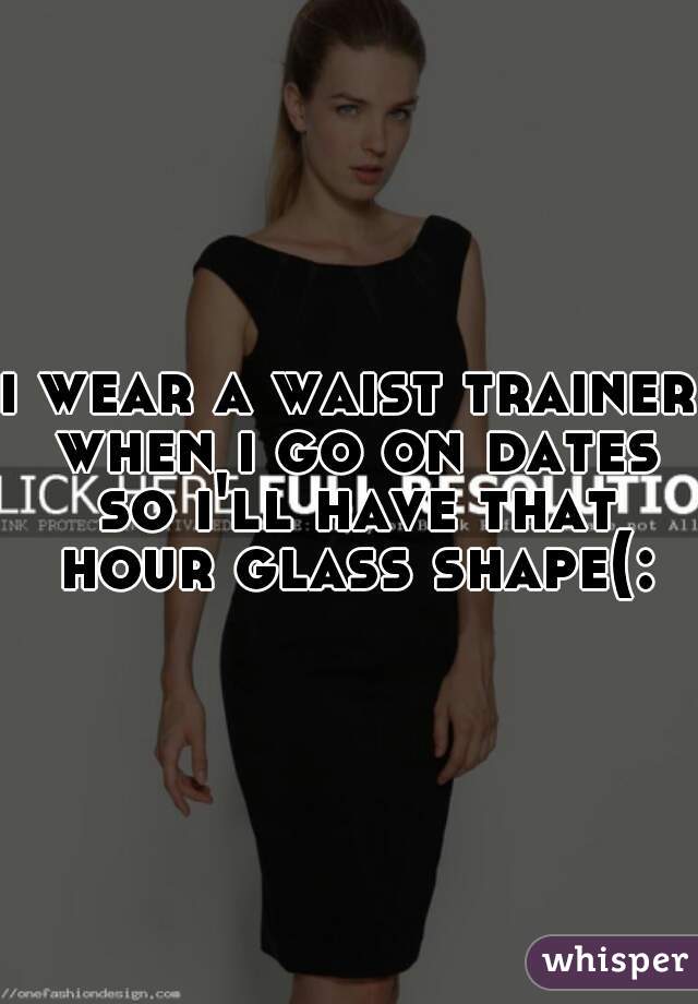 i wear a waist trainer when i go on dates so i'll have that hour glass shape(: