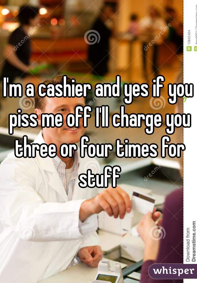I'm a cashier and yes if you piss me off I'll charge you three or four times for stuff