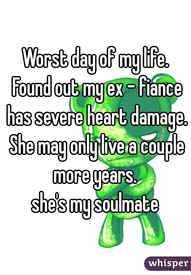 Worst day of my life. Found out my ex - fiance has severe heart damage. She may only live a couple more years. 

she's my soulmate