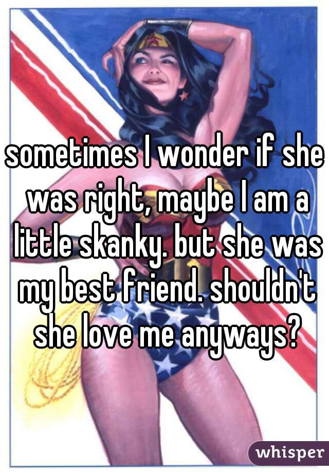 sometimes I wonder if she was right, maybe I am a little skanky. but she was my best friend. shouldn't she love me anyways?