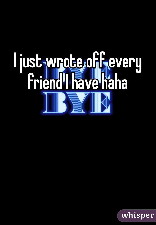 I just wrote off every friend I have haha