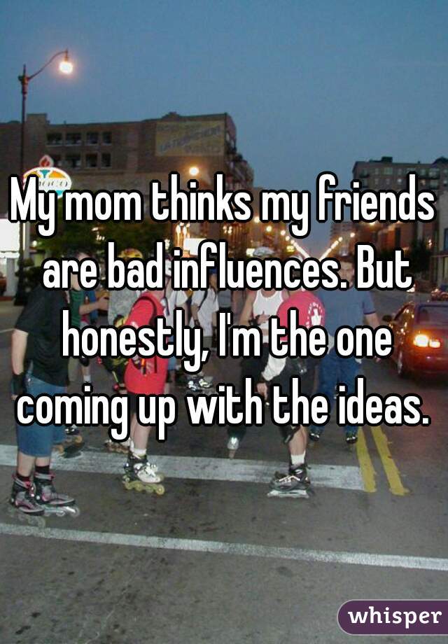 My mom thinks my friends are bad influences. But honestly, I'm the one coming up with the ideas. 