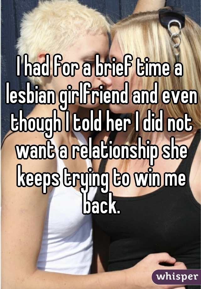 I had for a brief time a lesbian girlfriend and even though I told her I did not want a relationship she keeps trying to win me back.
