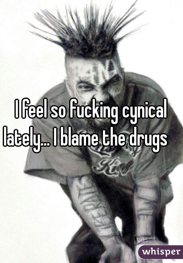 I feel so fucking cynical lately... I blame the drugs    