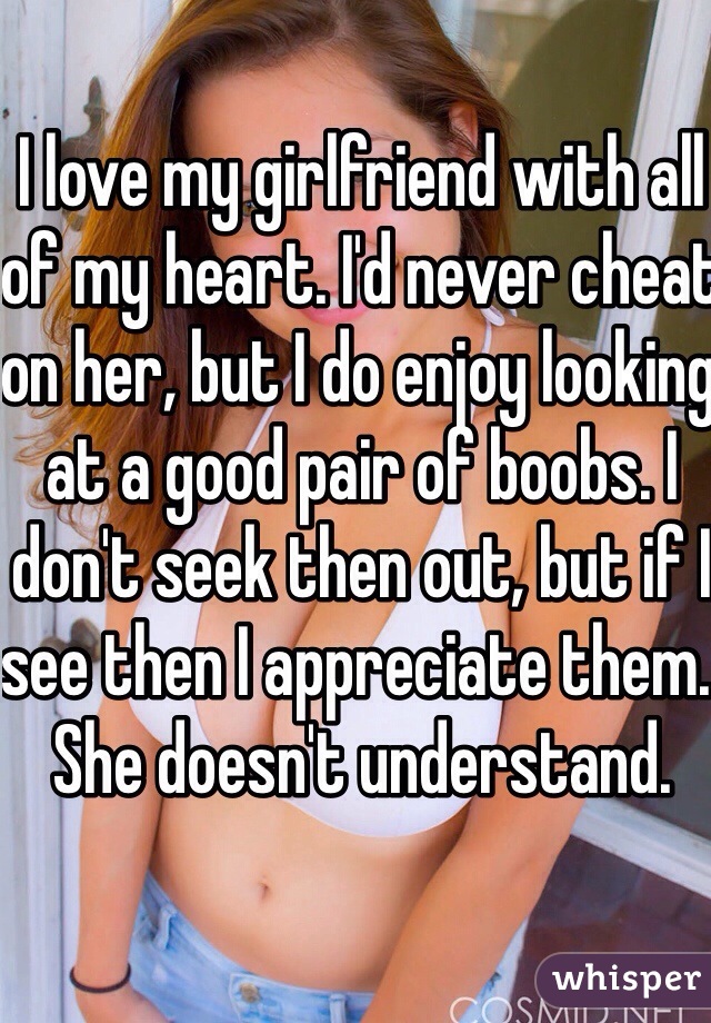 I love my girlfriend with all of my heart. I'd never cheat on her, but I do enjoy looking at a good pair of boobs. I don't seek then out, but if I see then I appreciate them. 
She doesn't understand.