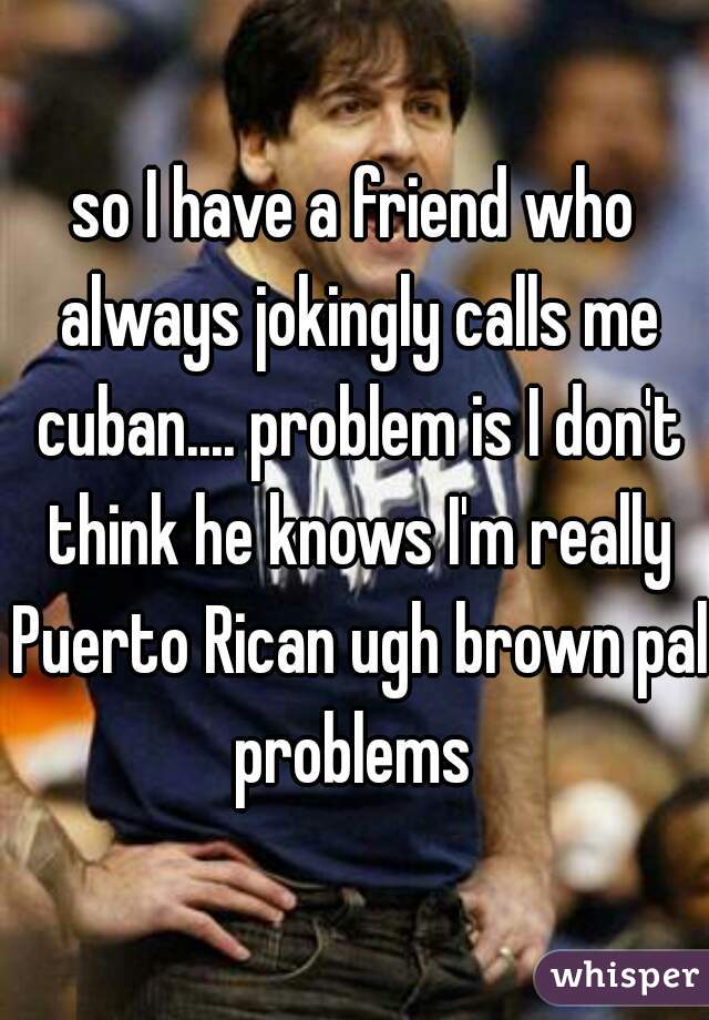 so I have a friend who always jokingly calls me cuban.... problem is I don't think he knows I'm really Puerto Rican ugh brown pal problems 