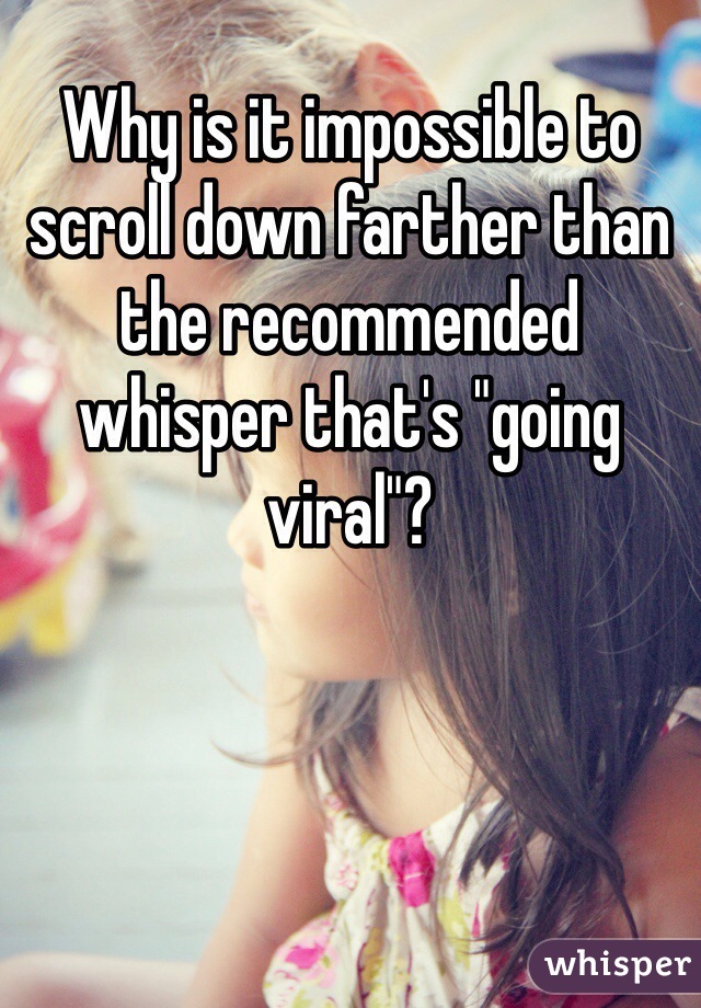 Why is it impossible to scroll down farther than the recommended whisper that's "going viral"?