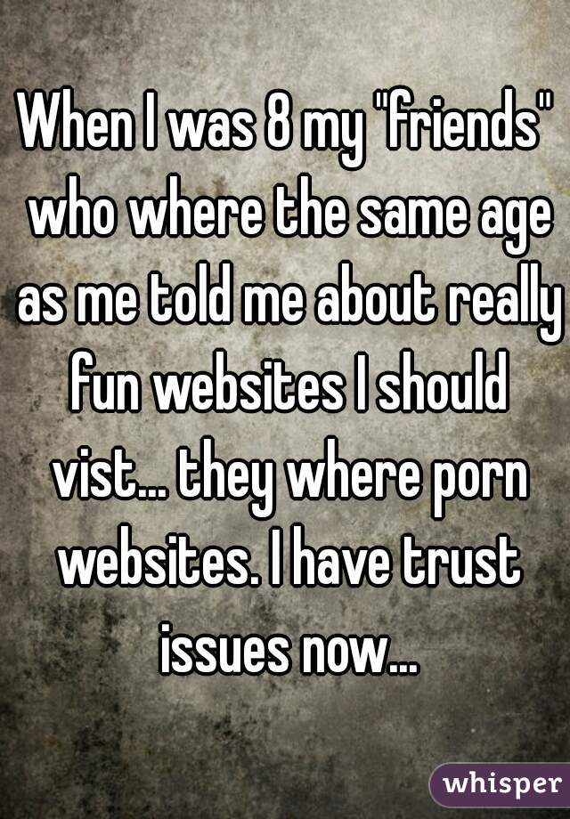 When I was 8 my "friends" who where the same age as me told me about really fun websites I should vist... they where porn websites. I have trust issues now...