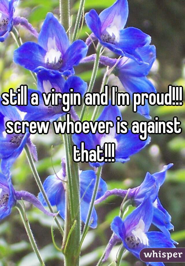 still a virgin and I'm proud!!! screw whoever is against that!!!