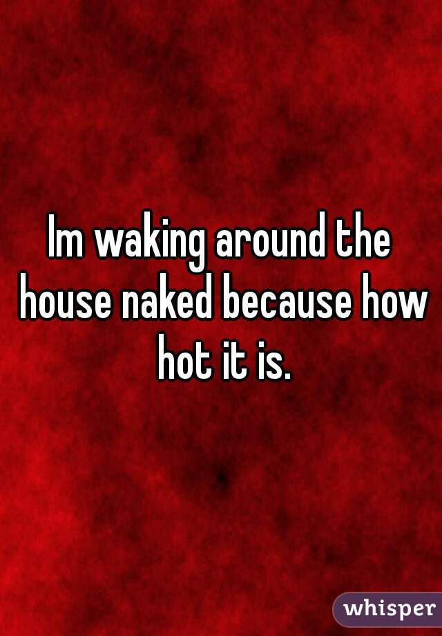 Im waking around the house naked because how hot it is.