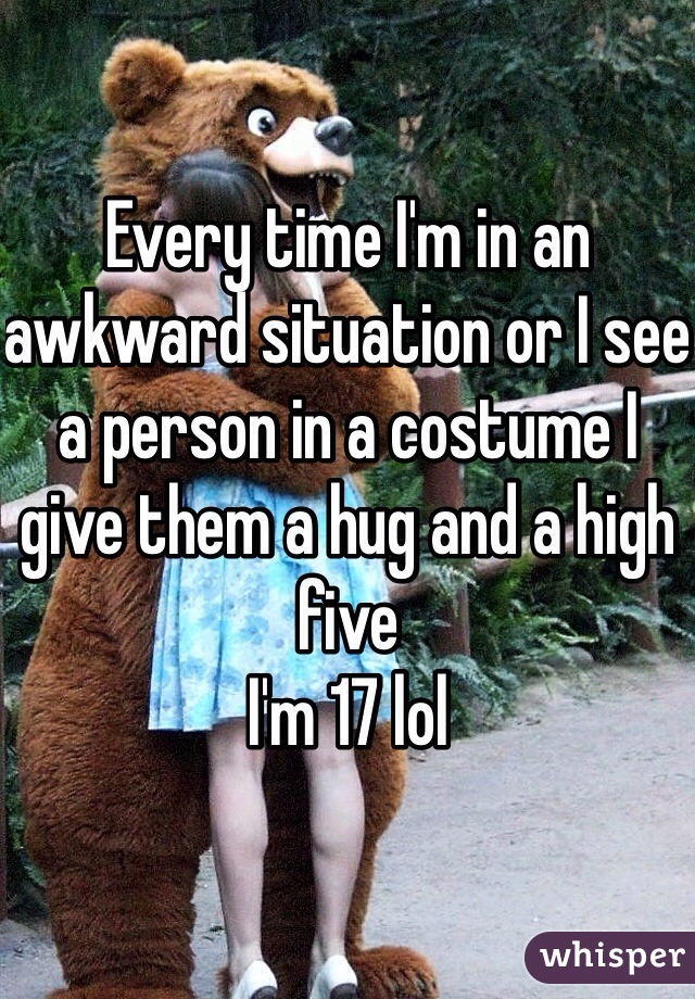 Every time I'm in an awkward situation or I see a person in a costume I give them a hug and a high five 
I'm 17 lol 